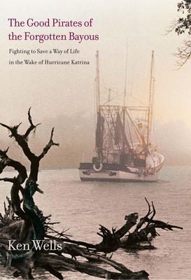 The Good Pirates of the Forgotten Bayous: Fighting to Save a Way of Life in the Wake of Hurricane Katrina - Wells, Ken