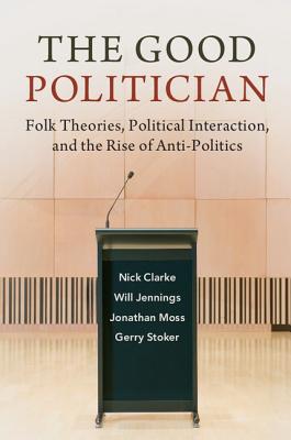 The Good Politician: Folk Theories, Political Interaction, and the Rise of Anti-Politics - Clarke, Nick, and Jennings, Will, and Moss, Jonathan