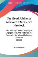 The Good Soldier, A Memoir Of Sir Henry Havelock: His Military Career, Campaigns, Engagements, And Victories, His Domestic, Social, And Religious Character (1858)