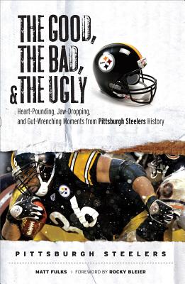 The Good, the Bad, and the Ugly Pittsburgh Steelers: Heart-Pounding, Jaw-Dropping, and Gut-Wrenching Moments from Pittsburgh Steelers History - Fulks, Matt, and Bleier, Rocky (Foreword by)