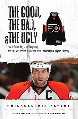 The Good, the Bad, & the Ugly Philadelphia Flyers: Heart-Pounding, Jaw-Dropping, and Gut-Wrenching Moments from Philadelphia Flyers History - Kimelman, Adam, and Primeau, Keith (Foreword by)