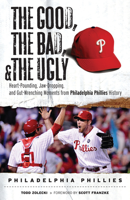 The Good, the Bad, & the Ugly: Philadelphia Phillies: Heart-Pounding, Jaw-Dropping, and Gut-Wrenching Moments from Philadelphia Phillies History - Zolecki, Todd, and Franzke, Scott (Foreword by)