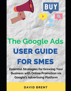 The Google Ads User Guide for SMEs: Essential Strategies for Promoting, Growing Your Online Small and Medium Scale Business with Google's Advertising Platform