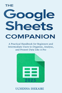 The GOOGLE SHEETS COMPANION: A Practical Handbook for Beginners and Intermediate Users to Organize, Analyze, and Present Data Like A Pro