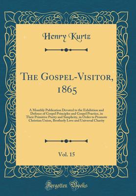 The Gospel-Visitor, 1865, Vol. 15: A Monthly Publication Devoted to the Exhibition and Defence of Gospel Principles and Gospel Practice, in Their Primitive Purity and Simplicity, in Order to Promote Christian Union, Brotherly Love and Universal Charity - Kurtz, Henry