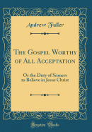 The Gospel Worthy of All Acceptation: Or the Duty of Sinners to Believe in Jesus Christ (Classic Reprint)
