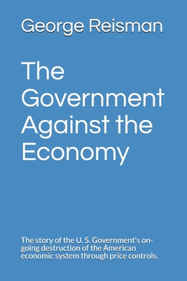 The Government Against the Economy: The story of the U. S. Government's on-going destruction of the American economic system through price controls. - Simon, William, and Reisman, George