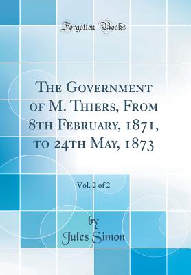 The Government of M. Thiers, from 8th February, 1871, to 24th May, 1873, Vol. 2 of 2 (Classic Reprint) - Simon, Jules