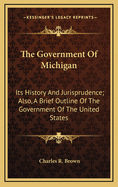 The Government of Michigan: Its History and Jurisprudence; Also, a Brief Outline of the Government of the United States