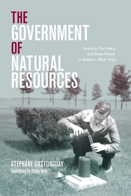 The Government of Natural Resources: Science, Territory, and State Power in Quebec, 1867-1939 - Castonguay, Stphane, and Wynn, Graeme (Foreword by), and Roth, Kthe (Translated by)