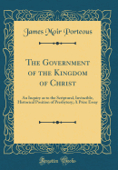 The Government of the Kingdom of Christ: An Inquiry as to the Scriptural, Invincible, Historical Position of Presbytery; A Prize Essay (Classic Reprint)