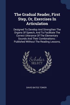 The Gradual Reader, First Step, Or, Exercises In Articulation: Designed To Develop And Strengthen The Organs Of Speech, And To Facilitate The Correct Utterance Of The Elementary Sounds And Their Combinations: Published Without The Reading Lessons, - Tower, David Bates