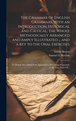 The Grammar of English Grammars, With an Introduction, Historical and Critical; the Whole Methodically Arranged and Amply Illustrated ... and a Key to the Oral Exercises: To Which Are Added Four Appendixes, Pertaining Separately to the Four Parts Of... - Brown, Goold 1791-1857, and Berrian, Samuel U