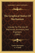 The Graphical Statics Of Mechanism: A Guide For The Use Of Machinists, Architects, And Engineers (1892)