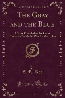 The Gray and the Blue: A Story Founded on Incidents Connected with the War for the Union (Classic Reprint) - Roe, E R