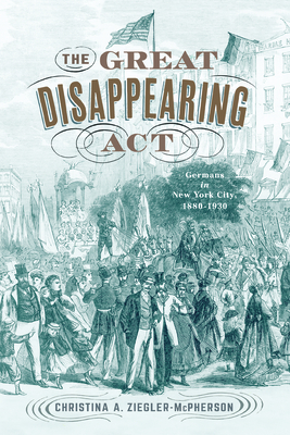 The Great Disappearing ACT: Germans in New York City, 1880-1930 - Ziegler-McPherson, Christina a