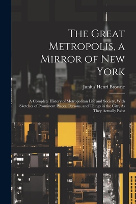 The Great Metropolis, a Mirror of New York: A Complete History of Metropolitan Life and Society, With Sketches of Prominent Places, Persons, and Things in the City, As They Actually Exist - Browne, Junius Henri