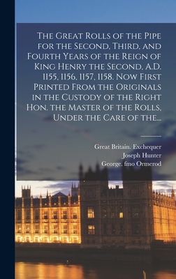 The Great Rolls of the Pipe for the Second, Third, and Fourth Years of the Reign of King Henry the Second, A.D. 1155, 1156, 1157, 1158. Now First Printed From the Originals in the Custody of the Right Hon. the Master of the Rolls, Under the Care of The... - Great Britain Exchequer (Creator), and Hunter, Joseph 1783-1861, and Ormerod, George Fmo (Creator)