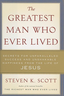 The Greatest Man Who Ever Lived: Secrets for Unparalleled Success and Unshakable Happiness from the Life of Jesus - Scott, Steven K