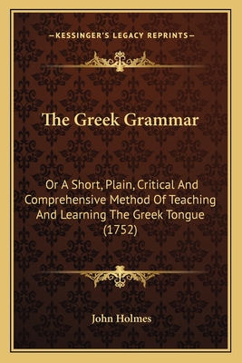 The Greek Grammar: Or A Short, Plain, Critical And Comprehensive Method Of Teaching And Learning The Greek Tongue (1752) - Holmes, John, Dr.