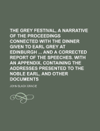 The Grey Festival, a Narrative of the Proceedings Connected With the Dinner Given to Earl Grey at Edinburgh ... and a Corrected Report of the Speeches. With an Appendix, Containing the Addresses Presented to the Noble Earl, and Other Documents