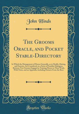 The Grooms Oracle, and Pocket Stable-Directory: A In Which the Management of Horses Generally, as to Health, Dieting, and Exercise, Are Considered, in a Series of Familiar Dialogues, Between Two Grooms Engaged in Training Horses to Their Work; With Notes - Hinds, John, Professor