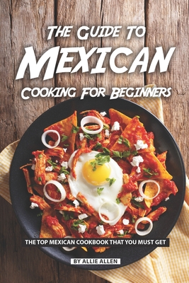 The Guide to Mexican Cooking for Beginners: The Top Mexican Cookbook That You Must Get - Allen, Allie