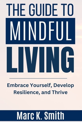 The Guide to Mindful Living: Embrace Yourself, Develop Resilience, and Thrive - Smith, Marc K