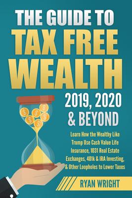 The Guide to Tax Free Wealth 2019, 2020 & Beyond: Learn How the Wealthy Like Trump Use Cash Value Life Insurance, 1031 Real Estate Exchanges, 401k & IRA Investing, & Other Loopholes to Lower Taxes - Wright, Ryan