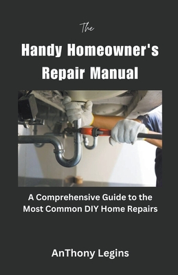 The Handy Homeowner's Repair Manual Comprehensive Guide to the Most Common DIY Home Repairs - Legins, Anthony