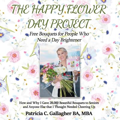 The Happy Flower Day Project - Free Bouquets for People Who Need a Day Brightener: How and Why I Gave 28,000 Beautiful Bouquets to Seniors and Anyone Else that I Thought Needed Cheering Up - Gallagher, Patricia C