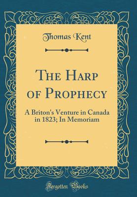 The Harp of Prophecy: A Briton's Venture in Canada in 1823; In Memoriam (Classic Reprint) - Kent, Thomas