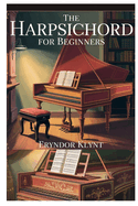 The Harpsichord for Beginners: A Step-By-Step Beginner's Guide to Playing, Understanding, and Enjoying Classical Keyboard Music