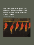 The Harvest of a Quiet Eye: Leisure Thoughts for Busy Lives, by the Author of 'my Study Chair'