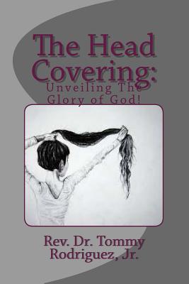 The Head Covering: Unveiling The Glory of God - Rodriguez, Tommy, Dr., Jr.