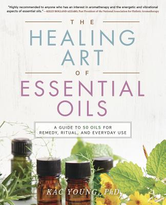 The Healing Art of Essential Oils: A Guide to 50 Oils for Remedy, Ritual, and Everyday Use - Young, Kac, Dr.