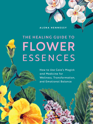 The Healing Guide to Flower Essences: How to Use Gaia's Magick and Medicine for Wellness, Transformation and Emotional Balance - Hennessy, Alena