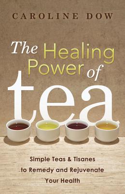 The Healing Power of Tea: Simple Teas & Tisanes to Remedy and Rejuvenate Your Health - Dow, Caroline
