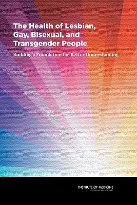 The Health of Lesbian, Gay, Bisexual, and Transgender People: Building a Foundation for Better Understanding - Committee on Lesbian, Gay, Bisexual, and Transgender Health Issues and Research Gaps and Opportunities, and Board on the...