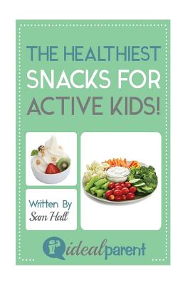 The Healthiest Snacks For Active Kids!: Illustrated, helpful parenting advice for nurturing your baby or child by Ideal Parent - Hall, Sam