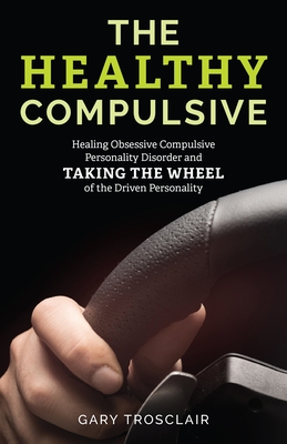 The Healthy Compulsive: Healing Obsessive Compulsive Personality Disorder and Taking the Wheel of the Driven Personality - Trosclair, Gary