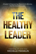 The Healthy Leader: A Guide To Empowering Character In Ministry And Marketplace Leaders