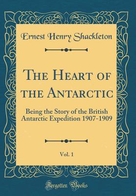 The Heart of the Antarctic, Vol. 1: Being the Story of the British Antarctic Expedition 1907-1909 (Classic Reprint) - Shackleton, Ernest Henry, Sir