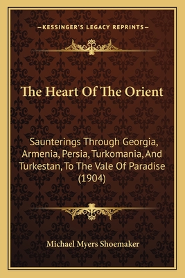 The Heart Of The Orient: Saunterings Through Georgia, Armenia, Persia, Turkomania, And Turkestan, To The Vale Of Paradise (1904) - Shoemaker, Michael Myers