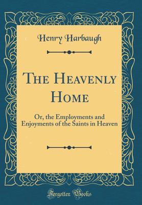 The Heavenly Home: Or, the Employments and Enjoyments of the Saints in Heaven (Classic Reprint) - Harbaugh, Henry