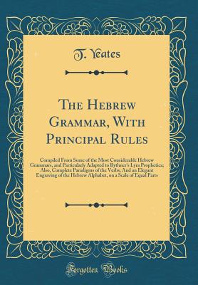 The Hebrew Grammar, with Principal Rules: Compiled from Some of the Most Considerable Hebrew Grammars, and Particularly Adapted to Bythner's Lyra Prophetica; Also, Complete Paradigms of the Verbs; And an Elegant Engraving of the Hebrew Alphabet, on a Scal - Yeates, T