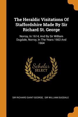 The Heraldic Visitations Of Staffordshire Made By Sir Richard St. George: Norroy, In 1614, And By Sir William Dugdale, Norroy, In The Years 1663 And 1664 - Saint-George, Richard, Sir, and Sir William Dugdale (Creator)