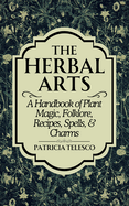 The Herbal Arts: A Handbook of Plant Magic, Folklore, Recipes, Spells, & Charms