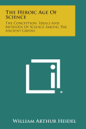 The Heroic Age of Science: The Conception, Ideals and Methods of Science Among the Ancient Greeks - Heidel, William Arthur