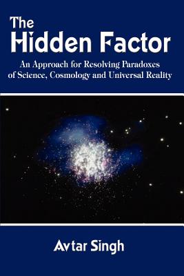 The Hidden Factor: An Approach for Resolving Paradoxes of Science, Cosmology and Universal Reality - Singh, Avtar